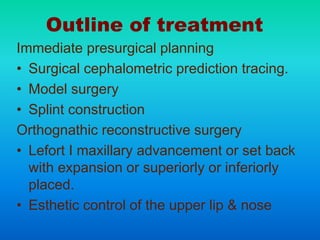 Outline of treatment
Immediate presurgical planning
• Surgical cephalometric prediction tracing.
• Model surgery
• Splint construction
Orthognathic reconstructive surgery
• Lefort I maxillary advancement or set back
with expansion or superiorly or inferiorly
placed.
• Esthetic control of the upper lip & nose
 