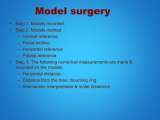 Model surgery
• Step 1. Models mounted.
• Step 2. Models marked
– Vertical reference
– Facial midline
– Horizontal reference
– Palatal reference
• Step 3. The following numerical measurements are made &
recorded on the models:
– Horizontal distance.
– Distance from the max. mounting ring
– Intercanine, interpremolar & molar distances.
 