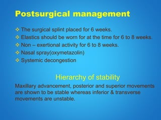 Postsurgical management
 The surgical splint placed for 6 weeks.
 Elastics should be worn for at the time for 6 to 8 weeks.
 Non – exertional activity for 6 to 8 weeks.
 Nasal spray(oxymetazolin)
 Systemic decongestion
Hierarchy of stability
Maxillary advancement, posterior and superior movements
are shown to be stable whereas inferior & transverse
movements are unstable.
 