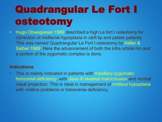 Quadrangular Le Fort I
osteotomy
• Hugo Obwegesser 1969 described a high Le fort I osteotomy for
correction of midfacial hypoplasia in cleft lip and palate patients.
This was named Quadrangular Le Fort I osteotomy by Keller &
Sather 1989. Here the advancement of both the infra orbital rim and
a portion of the zygomatic complex is done.
Indications
• This is mainly indicated in patients with maxillary-zygomatic
horizontal deficiency, with class III skeletal malocclusion and normal
nasal projection. This is ideal in management of midface hypoplasia
with midline problems or transverse deficiency.
 