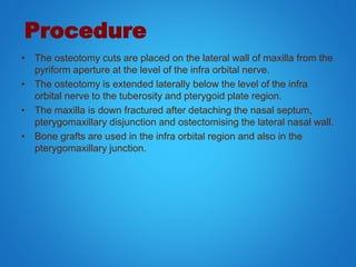 Procedure
• The osteotomy cuts are placed on the lateral wall of maxilla from the
pyriform aperture at the level of the infra orbital nerve.
• The osteotomy is extended laterally below the level of the infra
orbital nerve to the tuberosity and pterygoid plate region.
• The maxilla is down fractured after detaching the nasal septum,
pterygomaxillary disjunction and ostectomising the lateral nasal wall.
• Bone grafts are used in the infra orbital region and also in the
pterygomaxillary junction.
 