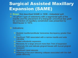 Surgical Assisted Maxillary
Expansion (SAME)
 Brown first described SAME in 1938 - midpalatal split
 A LeFort I type of osteotomy with a segmental split of the
maxilla and the placement of a triangular unicortical iliac graft
for correction of maxillary constriction was presented by
Steinhauser in 1972.
 Indications:
 Skeletal maxillomandibular transverse discrepancy greater than
5mm
 Significant TMD associated with a narrow maxilla and wide
mandible
 Failed orthodontic expansion
 Necessity for a large amount more than 7mm of expansion
 Extremely thin and delicate gingival tissues with buccal gingival
recession
 Significant nasal stenosis
 Widening of the arch following collapse associated with the cleft
palate deformity
 