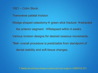 1921 – Cohn Stock.
Transverse palatal incision
Wedge shaped osteotomy green stick fracture retracted
the anterior segment Relapsed within 4 weeks
Various incision designs for desired osseous movements .
*Bell- overall procedure is predictable from standpoint of
dental stability and soft tissue changes.
* Stability and soft tissue changes in anterior part of jaw surgery A J ORDNTCS;1973
 