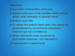 Indications :
 Correction of bimaxillary protrusion.
 Marked protrusion of the maxillary teeth (normal
incisor axial inclination to alveolar bone)
 Anterior open bite
 To retract the anterior teeth when that cannot be
accomplished by conventional orthodontic
treatment.(pt non-complience)
 When orthodontic tooth movement is
inadvisable.(ankylosis, root resorption)
 Improvement in appearance.
 