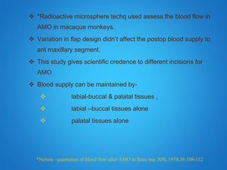  *Radioactive microsphere techq used assess the blood flow in
AMO in macaque monkeys.
 Variation in flap design didn’t affect the postop blood supply to
ant maxillary segment.
 This study gives scientific credence to different incisions for
AMO
 Blood supply can be maintained by-
 labial-buccal & palatal tissues ,
 labial –buccal tissues alone
 palatal tissues alone
*Nelson –quantation of blood flow after AMO in three teq- JOS, 1978;36:108-112
 