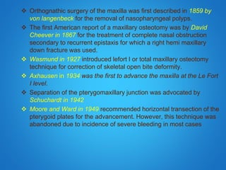  Orthognathic surgery of the maxilla was first described in 1859 by
von langenbeck for the removal of nasopharyngeal polyps.
 The first American report of a maxillary osteotomy was by David
Cheever in 1867 for the treatment of complete nasal obstruction
secondary to recurrent epistaxis for which a right hemi maxillary
down fracture was used.
 Wasmund in 1927 introduced lefort I or total maxillary osteotomy
technique for correction of skeletal open bite deformity.
 Axhausen in 1934 was the first to advance the maxilla at the Le Fort
I level.
 Separation of the pterygomaxillary junction was advocated by
Schuchardt in 1942
 Moore and Ward in 1949 recommended horizontal transection of the
pterygoid plates for the advancement. However, this technique was
abandoned due to incidence of severe bleeding in most cases
 