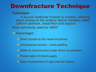 Downfracture Technique
Technique :
A buccal vestibular incision is created, allowing
direct access to the anterior lateral maxillary walls,
piriform aperture, nasal floor and septum.
Most commonly used for AMO*
 Advantages :
Direct access to the nasal structures
Unhampered access – bone grafting
Ability to remove bone under direct visualization
Preservation of blood supply
Ease of placement of rigid internal fixation.
 