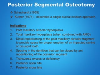 Posterior Segmental Osteotomy
 Schuchardt (1959)
 Kufner (1971) - described a single buccal incision approach.
Indications
1. Post maxillary alveolar hyperplasia
2. Total maxillary hyperplasia (when combined with AMO)
3. Distal repositioning of the post maxillary alveolar fragment
to provide space for proper eruption of an impacted canine
or bicuspid tooth
4. Spacing in the dentition that can be closed by ant
repositioning of the posterior segment
5. Transverse excess or deficiency
6. Posterior open bite
7. Posterior cross bite
 