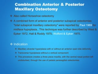 Combination Anterior & Posterior
Maxillary Osteotomy
 Also called Horseshoe osteotomy
 A combined form of anterior and posterior subapical osteotomies
"total subapical maxillary osteotomy" were reported by Paul 1969 for
midface hypoplasia.. This technique was further described by West &
Epker 1972, Hall & Roddy 1975, Wolford & Epker 1975.
 Indication
 Maxillary alveolar hyperplasia with or without an anterior open bite deformity
 Transverse hypolplasia without a vertical component
 This procedure creates a three piece maxilla, with the central nasal portion left
undisturbed, through the use of palatal parasagittal osteotomies
 