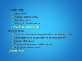 3. Bleeding
 PSA Artery
 Greater palatine artery
 Maxillary artery
 Pterygoid venous plexus
( Panula K, JOMS2001)
Management
 Localized pressure packing directed at the bleeding point
 Cauterization with either chemical or with diathermy
 Ligation of the ECA
 Transantral ligation of maxillary artery
 Angiographic emoblization
(IJOMS, 2005)
 