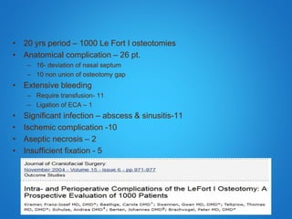 • 20 yrs period – 1000 Le Fort I osteotomies
• Anatomical complication – 26 pt.
– 16- deviation of nasal septum
– 10 non union of osteotomy gap
• Extensive bleeding
– Require transfusion- 11
– Ligation of ECA – 1
• Significant infection – abscess & sinusitis-11
• Ischemic complication -10
• Aseptic necrosis – 2
• Insufficient fixation - 5
 