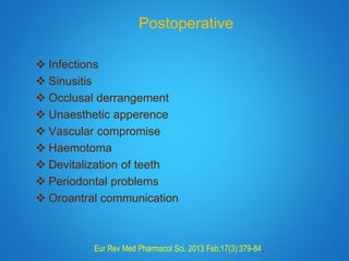 Postoperative
 Infections
 Sinusitis
 Occlusal derrangement
 Unaesthetic apperence
 Vascular compromise
 Haemotoma
 Devitalization of teeth
 Periodontal problems
 Oroantral communication
Eur Rev Med Pharmacol Sci. 2013 Feb;17(3):379-84.
 