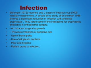 Infection
• Behrman (1972) reported only 3 cases of infection out of 600
maxillary osteotomies. A double blind study of Eschelman 1986
showed a significant reduction of infection with antibiotic
prophylaxis . They listed some of the indications for prophylactic
antibiotics in orthognathic surgery.
• - An intraoral surgical approach
• - Previous irradiation of operative site
• - Use of bone grafts
• - Use of alloplastic implants
• - Poor oral hygiene
• - Patient prone to infection.
 