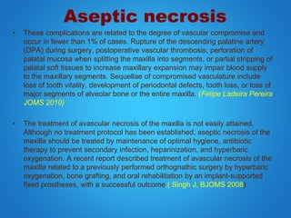 Aseptic necrosis
• These complications are related to the degree of vascular compromise and
occur in fewer than 1% of cases. Rupture of the descending palatine artery
(DPA) during surgery, postoperative vascular thrombosis, perforation of
palatal mucosa when splitting the maxilla into segments, or partial stripping of
palatal soft tissues to increase maxillary expansion may impair blood supply
to the maxillary segments. Sequellae of compromised vasculature include
loss of tooth vitality, development of periodontal defects, tooth loss, or loss of
major segments of alveolar bone or the entire maxilla. (Felipe Ladeira Pereira
JOMS 2010)
• The treatment of avascular necrosis of the maxilla is not easily attained.
Although no treatment protocol has been established, aseptic necrosis of the
maxilla should be treated by maintenance of optimal hygiene, antibiotic
therapy to prevent secondary infection, heparinization, and hyperbaric
oxygenation. A recent report described treatment of avascular necrosis of the
maxilla related to a previously performed orthognathic surgery by hyperbaric
oxygenation, bone grafting, and oral rehabilitation by an implant-supported
fixed prostheses, with a successful outcome.( Singh J, BJOMS 2008)
 