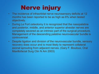Nerve injury
• The incidence of infraorbital nerve neurosensory deficits at 12
months has been reported to be as high as 6% when tested
objectively.
• During Le Fort osteotomy it is recognized that the nasopalatine
and posterior, middle, and anterior superior alveolar nerves are
completely severed as an intrinsic part of the surgical procedure.
Management of the descending palatine neurovascular bundle is
controversial .
• Despite ligation and division of the neurovascular bundle, sensory
recovery does occur and is most likely to represent collateral
axonal sprouting from adjacent nerves. (Gary F. Bouloux, Oral
Maxillofacial Surg Clin N Am 2003)
 
