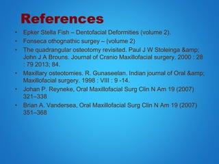 References
• Epker Stella Fish – Dentofacial Deformities (volume 2).
• Fonseca othognathic surgey – (volume 2)
• The quadrangular osteotomy revisited. Paul J W Stoleinga &amp;
John J A Brouns. Journal of Cranio Maxillofacial surgery. 2000 : 28
: 79 2013; 84.
• Maxillary osteotomies. R. Gunaseelan. Indian journal of Oral &amp;
Maxillofacial surgery. 1998 : VIII : 9 -14.
• Johan P. Reyneke, Oral Maxillofacial Surg Clin N Am 19 (2007)
321–338
• Brian A. Vandersea, Oral Maxillofacial Surg Clin N Am 19 (2007)
351–368
 