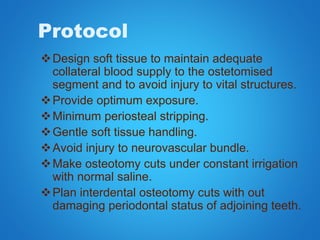 Protocol
Design soft tissue to maintain adequate
collateral blood supply to the ostetomised
segment and to avoid injury to vital structures.
Provide optimum exposure.
Minimum periosteal stripping.
Gentle soft tissue handling.
Avoid injury to neurovascular bundle.
Make osteotomy cuts under constant irrigation
with normal saline.
Plan interdental osteotomy cuts with out
damaging periodontal status of adjoining teeth.
 