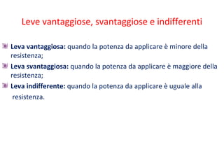 Leve vantaggiose, svantaggiose e indifferenti
Leva vantaggiosa: quando la potenza da applicare è minore della
resistenza;
Leva svantaggiosa: quando la potenza da applicare è maggiore della
resistenza;
Leva indifferente: quando la potenza da applicare è uguale alla
resistenza.
 