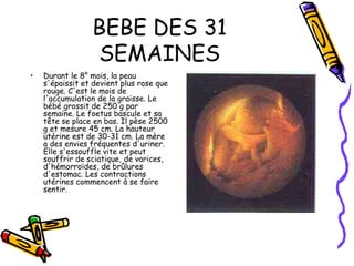 BEBE DES 31
                 SEMAINES
•   Durant le 8° mois, la peau
    s'épaissit et devient plus rose que
    rouge. C'est le mois de
    l'accumulation de la graisse. Le
    bébé grossit de 250 g par
    semaine. Le foetus bascule et sa
    tête se place en bas. Il pèse 2500
    g et mesure 45 cm. La hauteur
    utérine est de 30-31 cm. La mère
    a des envies fréquentes d'uriner.
    Elle s'essouffle vite et peut
    souffrir de sciatique, de varices,
    d'hémorroïdes, de brûlures
    d'estomac. Les contractions
    utérines commencent à se faire
    sentir.
 