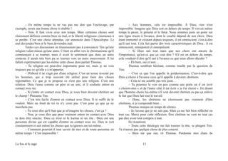 – En même temps tu ne vas pas me dire que l'esclavage, par
exemple, serait une bonne chose à rétablir !
– Non. Il faut vivre avec son temps. Mais certaines choses sont
clairement définies comme bien ou mal, et la liberté religieuse commence à
se perdre. C'est une chose attendue, car annoncée dans l'Apocalypse. Le
mal deviendra bien et le bien deviendra mal.
Toutes ces discussions ne réussissaient pas à convaincre Tim qu'une
religion valait mieux qu'une autre. C'était en effet vers le christianisme qu'il
commençait à se tourner, mais il avait le sentiment que dans un autre
contexte il aurait très bien pu se tourner vers un autre mouvement. Il lui
fallait expérimenter par lui-même cette chose dont parlait Thomas.
– Ta religion est peut-être importante pour toi, mais je ne vois
toujours pas ce qu'elle a à m'apporter.
– D'abord il ne s'agit pas d'une religion. C'est un terme inventé par
les hommes, qui a trop souvent été utilisé pour faire des choses
regrettables. Ce que je te propose ce n'est pas une religion. C'est une
relation. Dieu t'aime comme un père et un ami, et il souhaite entrer en
contact avec toi.
– Si j'entre en contact avec Dieu, je veux bien devenir chrétien sur
le champ ! Plaisanta Tim.
– C'est très facile d'entrer en contact avec Dieu. Il te suffit de le
vouloir. Mais au fond de toi tu n'y crois pas. C'est pour ça que ça ne
marchera pas.
– Tu veux dire qu'il faut que je m'imagine les choses, c'est ça ?
– Non, je veux dire que pour vraiment entrer en contact avec Dieu
tu dois être sincère. Dieu ce n'est ni le karma ni un rite : Dieu est une
personne divine qui est capable d'entrer en contact avec toi. Dieu te voit
constamment et sait même les choses que tu ignores sur toi-même.
– Comment pourrait-il tout savoir de moi et de toute personne en
même temps ? C'est impossible !
– Aux hommes, cela est impossible. À Dieu, rien n'est
impossible. Imagine que Dieu soit en dehors du temps. Il voit en même
temps le passé, le présent et le futur. Nous sommes juste un point sur
une ligne tracée à l'avance, dont le courbé dépend de nos choix. Dieu
étant immortel et existant depuis toujours, il est omniscient, c'est-à-dire
qu'il sait tout. Cela fait partie des trois caractéristiques de Dieu : il est
omniscient, omnipotent et omniprésent.
– Si Dieu sait tout mais que nos choix ont encore de
l'importance, qu'est-ce que ça veut dire ? S'il est en dehors du temps,
cela voudrait-il dire qu'il sait à l'avance ce que nous allons décider ?
– Eh bien, oui et non…
Thomas semblait hésitant, comme tiraillé par la question de
Tim.
– C'est ce que l'on appelle la prédestination. C'est-à-dire que
Dieu a choisi à l'avance ceux qu'il appelle à devenir chrétiens.
– Cela ne me semble pas très juste…
– Tu pourrais le voir un peu comme une porte où il est écrit
« choisis-moi » et de l'autre côté il est écrit « je t'ai choisi ». En disant
que l'homme choisi lui-même s'il veut devenir chrétien ou pas ça enlève
le fait que Dieu fait tout le travail.
– Donc, les chrétiens ne choisissent pas vraiment d'être
chrétiens, si je comprends bien…
Thomas marqua un temps de silence.
– Je t'avoue que je ne sais pas. Mais ça me fait bien réfléchir en
tout cas. Merci pour cette réflexion. Être chrétien ne veut en tout cas
pas dire avoir tout compris à tout.
Ils ricanèrent.
– Toute cette théologie me fait tourner la tête, se plaignit Tim.
Tu n'aurais pas quelque chose de plus concret.
– Bien sûr que oui, rit Thomas. Pardonne mes élans de
Le fou et le sage 13
 