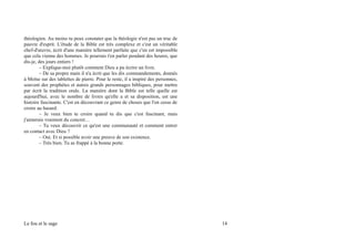 théologien. Au moins tu peux constater que la théologie n'est pas un truc de
pauvre d'esprit. L'étude de la Bible est très complexe et c'est un véritable
chef-d'œuvre, écrit d'une manière tellement parfaite que c'en est impossible
que cela vienne des hommes. Je pourrais t'en parler pendant des heures, que
dis-je, des jours entiers !
– Explique-moi plutôt comment Dieu a pu écrire un livre.
– De sa propre main il n'a écrit que les dix commandements, donnés
à Moïse sur des tablettes de pierre. Pour le reste, il a inspiré des personnes,
souvent des prophètes et autres grands personnages bibliques, pour mettre
par écrit la tradition orale. La manière dont la Bible est telle quelle est
aujourd'hui, avec le nombre de livres qu'elle a et sa disposition, est une
histoire fascinante. C'est en découvrant ce genre de choses que l'on cesse de
croire au hasard.
– Je veux bien te croire quand tu dis que c'est fascinant, mais
j'aimerais vraiment du concret…
– Tu veux découvrir ce qu'est une communauté et comment entrer
en contact avec Dieu ?
– Oui. Et si possible avoir une preuve de son existence.
– Très bien. Tu as frappé à la bonne porte.
Le fou et le sage 14
 