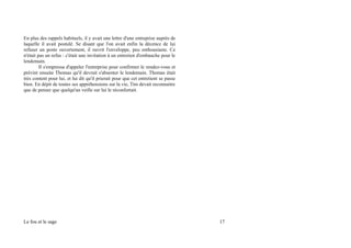 En plus des rappels habituels, il y avait une lettre d'une entreprise auprès de
laquelle il avait postulé. Se disant que l'on avait enfin la décence de lui
refuser un poste ouvertement, il ouvrit l'enveloppe, peu enthousiaste. Ce
n'était pas un refus : c'était une invitation à un entretien d'embauche pour le
lendemain.
Il s'empressa d'appeler l'entreprise pour confirmer le rendez-vous et
prévint ensuite Thomas qu'il devrait s'absenter le lendemain. Thomas était
très content pour lui, et lui dit qu'il prierait pour que cet entretient se passe
bien. En dépit de toutes ses appréhensions sur la vie, Tim devait reconnaitre
que de penser que quelqu'un veille sur lui le réconfortait.
Le fou et le sage 17
 