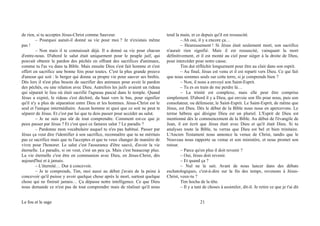 de rien, si tu acceptes Jésus-Christ comme Sauveur.
– Pourquoi aurait-il donné sa vie pour moi ? Je n'existais même
pas !
– Non mais il te connaissait déjà. Il a donné sa vie pour chacun
d'entre-nous. D'abord le salut était uniquement pour le peuple juif, qui
pouvait obtenir le pardon des péchés en offrant des sacrifices d'animaux,
comme tu l'as vu dans ta Bible. Mais ensuite Dieu s'est fait homme et s'est
offert en sacrifice une bonne fois pour toutes. C'est la plus grande preuve
d'amour qui soit : le berger qui donne sa propre vie pour sauver ses brebis.
Dès lors il n'est plus besoin de sacrifier des animaux pour avoir le pardon
des péchés, ou une relation avec Dieu. Autrefois les juifs avaient un rideau
qui séparait le lieu où était sacrifié l'agneau pascal dans le temple. Quand
Jésus a expiré, le rideau s'est déchiré, du haut vers le bas, pour signifier
qu'il n'y a plus de séparation entre Dieu et les hommes. Jésus-Christ est le
seul et l'unique intermédiaire. Aucun homme ni quoi que ce soit ne peut te
séparer de Jésus. Et c'est par lui que tu dois passer pour accéder au salut.
– Je ne suis pas sûr de tout comprendre. Comment est-ce que je
peux passer par Jésus ? Et c'est quoi ce fameux salut ? Le paradis ?
– Pardonne mon vocabulaire auquel tu n'es pas habitué. Passer par
Jésus ça veut dire t'identifier à son sacrifice, reconnaître que tu ne méritais
pas ce sacrifice mais que tu l'acceptes et que tu veux changer de manière de
vivre pour l'honorer. Le salut c'est l'assurance d'être sauvé, d'avoir la vie
éternelle. Le paradis, si on veut, c'est un peu ça. Mais c'est beaucoup plus.
La vie éternelle c'est être en communion avec Dieu, en Jésus-Christ, dès
aujourd'hui et à jamais.
– L'éternité… Dur à concevoir.
– Je te comprends, Tim, moi aussi au début j'avais de la peine à
concevoir qu'il puisse y avoir quelque chose après le mort, surtout quelque
chose qui ne finirait jamais… Ça dépasse notre intelligence. Ce que Dieu
nous demande ce n'est pas de tout comprendre mais de réaliser qu'il nous
tend la main, et ce depuis qu'il est ressuscité.
– Ah oui, il y a encore ça…
– Heureusement ! Si Jésus était seulement mort, son sacrifice
n'aurait rien signifié. Mais il est ressuscité, vainquant la mort
définitivement, et il est monté au ciel pour siéger à la droite de Dieu,
pour intercéder pour notre cause.
Tim dut réfléchir longuement pour être au clair dans son esprit.
– Au final, Jésus est venu et il est reparti vers Dieu. Ce qui fait
que nous sommes seuls sur cette terre, si je comprends bien ?
– Non, il nous a envoyé son Saint-Esprit.
– Tu es en train de me perdre là…
– La trinité est complexe, mais elle peut être comprise
simplement. D'abord il y a Dieu, qui envoie son fils pour nous, puis son
consolateur, ou défenseur, le Saint-Esprit. Le Saint-Esprit, de même que
Jésus, est Dieu. Dès le début de la Bible nous nous en apercevons. Le
terme hébreu qui désigne Dieu est un pluriel. L'Esprit de Dieu est
mentionné dès le commencement de la Bible. Au début de l'évangile de
Jean, il est écrit que Jésus était avec Dieu et qu'il était Dieu. Si tu
analyses toute la Bible, tu verras que Dieu est bel et bien trinitaire.
L'Ancien Testament nous annonce la venue de Christ, tandis que le
Nouveau nous rapporte sa venue et son ministère, et nous promet son
retour.
– Parce qu'en plus il doit revenir ?
– Oui, Jésus doit revenir.
– Et quand ça ?
– Nul ne le sait. Avant de nous lancer dans des débats
eschatologiques, c'est-à-dire sur la fin des temps, revenons à Jésus-
Christ, veux-tu ?
Tim hocha de la tête.
– Il y a tant de choses à assimiler, dit-il. Je retire ce que je t'ai dit
Le fou et le sage 21
 