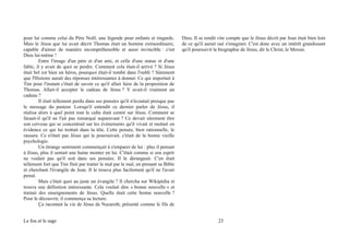 pour lui comme celui du Père Noël, une légende pour enfants et ringards.
Mais le Jésus que lui avait décrit Thomas était un homme extraordinaire,
capable d'aimer de manière incompréhensible et aussi invincible : c'est
Dieu lui-même !
Entre l'image d'un père et d'un ami, et celle d'une statue et d'une
fable, il y avait de quoi se perdre. Comment cela était-il arrivé ? Si Jésus
était bel est bien un héros, pourquoi était-il tombé dans l'oubli ? Sûrement
que l'Histoire aurait des réponses intéressantes à donner. Ce qui importait à
Tim pour l'instant c'était de savoir ce qu'il allait faire de la proposition de
Thomas. Allait-il accepter le cadeau de Jésus ? Y avait-il vraiment un
cadeau ?
Il était tellement perdu dans ses pensées qu'il n'écoutait presque pas
le message du pasteur. Lorsqu'il entendit ce dernier parler de Jésus, il
réalisa alors à quel point tout le culte était centré sur Jésus. Comment se
faisait-il qu'il ne l'ait pas remarqué auparavant ? Ce devait sûrement être
son cerveau qui se concentrait sur les événements qu'il vivait et mettait en
évidence ce qui lui trottait dans la tête. Cette pensée, bien rationnelle, le
rassura. Ce n'était pas Jésus qui le poursuivait, c'était de la bonne vieille
psychologie.
Un étrange sentiment commençait à s'emparer de lui : plus il pensait
à Jésus, plus il sentait une haine monter en lui. C'était comme si son esprit
ne voulait pas qu'il soit dans ses pensées. Il le dérangeait. C'en était
tellement fort que Tim finit par traiter le mal par le mal, en prenant sa Bible
et cherchant l'évangile de Jean. Il le trouva plus facilement qu'il ne l'avait
pensé.
Mais c'était quoi au juste un évangile ? Il chercha sur Wikipédia et
trouva une définition intéressante. Cela voulait dire « bonne nouvelle » et
traitait des enseignements de Jésus. Quelle était cette bonne nouvelle ?
Pour le découvrir, il commença sa lecture.
Ça racontait la vie de Jésus de Nazareth, présenté comme le fils de
Dieu. Il se rendit vite compte que le Jésus décrit par Jean était bien loin
de ce qu'il aurait osé s'imaginer. C'est donc avec un intérêt grandissant
qu'il poursuivit la biographie de Jésus, dit le Christ, le Messie.
Le fou et le sage 23
 