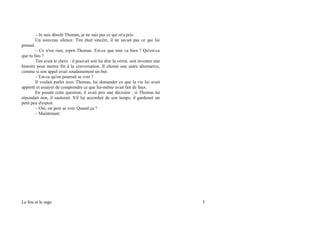 – Je suis désolé Thomas, je ne sais pas ce qui m'a pris.
Un nouveau silence. Tim était sincère, il ne savait pas ce qui lui
prenait.
– Ce n'est rien, reprit Thomas. Est-ce que tout va bien ? Qu'est-ce
que tu fais ?
Tim avait le choix : il pouvait soit lui dire la vérité, soit inventer une
histoire pour mettre fin à la conversation. Il choisit une autre alternative,
comme si son appel avait soudainement un but.
– Est-ce qu'on pourrait se voir ?
Il voulait parler avec Thomas, lui demander ce que la vie lui avait
apporté et essayer de comprendre ce que lui-même avait fait de faux.
En posant cette question, il avait pris une décision : si Thomas lui
répondait non, il sauterait. S'il lui accordait de son temps, il garderait un
petit peu d'espoir.
– Oui, on peut se voir. Quand ça ?
– Maintenant.
Le fou et le sage 3
 