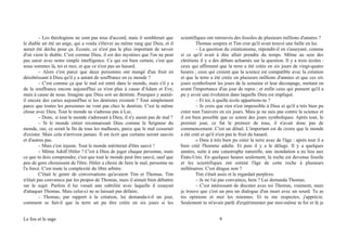 – Les théologiens ne sont pas tous d'accord, mais il semblerait que
le diable ait été un ange, qui a voulu s'élever au même rang que Dieu, et il
aurait été déchu pour ça. Ecoute, ce n'est pas le plus important de savoir
d'où vient le diable. C'est comme Dieu, il est des mystères que l'on ne peut
pas saisir avec notre simple intelligence. Ce qui est bien certain, c'est que
nous sommes là, toi et moi, et que ce n'est pas un hasard.
– Alors c'est parce que deux personnes ont mangé d'un fruit en
désobéissant à Dieu qu'il y a autant de souffrance en ce monde ?
– C'est comme ça que le mal est entré dans le monde, mais s'il y a
de la souffrance encore aujourd'hui ce n'est plus à cause d'Adam et Eve,
mais à cause de nous. Imagine que Dieu soit un dentiste. Pourquoi y aurait-
il encore des caries aujourd'hui si les dentistes existent ? Tout simplement
parce que toutes les personnes ne vont pas chez le dentiste. C'est la même
chose avec Dieu. Tout le monde ne s'adresse pas à Lui.
– Donc, si tout le monde s'adressait à Dieu, il n'y aurait pas de mal ?
– Si le monde entier reconnaissait Dieu comme le Seigneur du
monde, oui, ce serait la fin de tous les malheurs, parce que le mal cesserait
d'exister. Mais cela n'arrivera jamais. Il est écrit que certains seront sauvés
et d'autres pas.
– Mais c'est injuste. Tout le monde mériterait d'être sauvé !
– Même Adolf Hitler ? C'est à Dieu de juger chaque personne, mais
ce que tu dois comprendre, c'est que tout le monde peut être sauvé, sauf que
peu de gens choisissent de l'être. Hitler a choisi de faire le mal, personne ne
l'a forcé. C'est toute la complexité du libre arbitre.
C'était le genre de conversations qu'avaient Tim et Thomas. Tim
n'était pas convaincu par les propos de Thomas, mais il aimait bien débattre
sur le sujet. Parfois il lui venait une subtilité avec laquelle il essayait
d'attaquer Thomas. Mais celui-ci ne se laissait pas défaire.
– Thomas, par rapport à la création, lui demanda-t-il un jour,
comment se fait-il que la terre ait pu être créée en six jours si les
scientifiques ont retrouvés des fossiles de plusieurs millions d'années ?
Thomas soupira et Tim crut qu'il avait trouvé une faille en lui.
– La question du créationisme, répondit-il en s'asseyant, comme
si ce qu'il avait à dire allait prendre du temps. Même au sein des
chrétiens il y a des débats acharnés sur la question. Il y a trois écoles :
ceux qui affirment que la terre a été créée en six jours de vingt-quatre
heures ; ceux qui croient que la science est compatible avec la création
et que la terre a été créée en plusieurs millions d'années et que ces six
jours symbolisent les jours de la semaine et leur découpage, mettant en
avant l'importance d'un jour de repos ; et enfin ceux qui pensent qu'il a
pu y avoir une évolution dans laquelle Dieu est impliqué.
– Et toi, à quelle école appartiens-tu ?
– Je crois que rien n'est impossible à Dieu et qu'il a très bien pu
créer tout l'univers en six jours. Mais je ne suis pas contre la science et
il est bien possible que ce soient des jours symboliques. Après tout, le
premier jour, ce fut le premier de tous, il n'avait donc pas de
commencement. C'est un détail. L'important est de croire que le monde
a été créé et qu'il n'est pas le fruit du hasard.
« Dieu à très bien pu créer la terre avec de l'âge : après tout il a
bien créé l'homme adulte. Et puis il y a le déluge. Il y a quelques
années, suite à une catastrophe naturelle, une inondation a eu lieu aux
États-Unis. En quelques heures seulement, la roche est devenue fossile
et les scientifiques ont estimé l'âge de cette roche à plusieurs
millénaires. C'est dingue non ?
Tim s'était assis et le regardait perplexe.
– Je ne t'ai pas convaincu, hein ? Lui demanda Thomas.
– C'est intéressant de discuter avec toi Thomas, vraiment, mais
je trouve que c'est un peu un dialogue d'un muet avec un sourd. Tu as
tes opinions et moi les miennes. Et tu me respectes, j'apprécie.
Seulement tu m'avais parlé d'expérimenter par moi-même ta foi et là je
Le fou et le sage 9
 