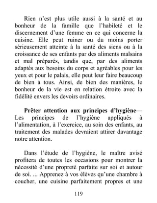 119
Rien n’est plus utile aussi à la santé et au
bonheur de la famille que l’habileté et le
discernement d’une femme en ce qui concerne la
cuisine. Elle peut ruiner ou du moins porter
sérieusement atteinte à la santé des siens ou à la
croissance de ses enfants par des aliments malsains
et mal préparés, tandis que, par des aliments
adaptés aux besoins du corps et agréables pour les
yeux et pour le palais, elle peut leur faire beaucoup
de bien à tous. Ainsi, de bien des manières, le
bonheur de la vie est en relation étroite avec la
fidélité envers les devoirs ordinaires.
Prêter attention aux principes d’hygiène—
Les principes de l’hygiène appliqués à
l’alimentation, à l’exercice, au soin des enfants, au
traitement des malades devraient attirer davantage
notre attention.
Dans l’étude de l’hygiène, le maître avisé
profitera de toutes les occasions pour montrer la
nécessité d’une propreté parfaite sur soi et autour
de soi. ... Apprenez à vos élèves qu’une chambre à
coucher, une cuisine parfaitement propres et une
 