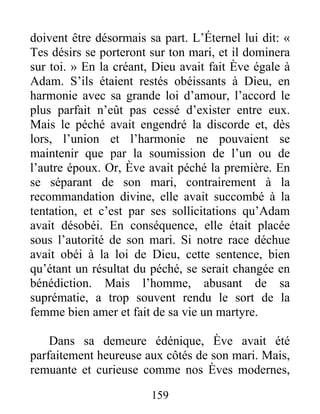 159
doivent être désormais sa part. L’Éternel lui dit: «
Tes désirs se porteront sur ton mari, et il dominera
sur toi. » En la créant, Dieu avait fait Ève égale à
Adam. S’ils étaient restés obéissants à Dieu, en
harmonie avec sa grande loi d’amour, l’accord le
plus parfait n’eût pas cessé d’exister entre eux.
Mais le péché avait engendré la discorde et, dès
lors, l’union et l’harmonie ne pouvaient se
maintenir que par la soumission de l’un ou de
l’autre époux. Or, Ève avait péché la première. En
se séparant de son mari, contrairement à la
recommandation divine, elle avait succombé à la
tentation, et c’est par ses sollicitations qu’Adam
avait désobéi. En conséquence, elle était placée
sous l’autorité de son mari. Si notre race déchue
avait obéi à la loi de Dieu, cette sentence, bien
qu’étant un résultat du péché, se serait changée en
bénédiction. Mais l’homme, abusant de sa
suprématie, a trop souvent rendu le sort de la
femme bien amer et fait de sa vie un martyre.
Dans sa demeure édénique, Ève avait été
parfaitement heureuse aux côtés de son mari. Mais,
remuante et curieuse comme nos Èves modernes,
 