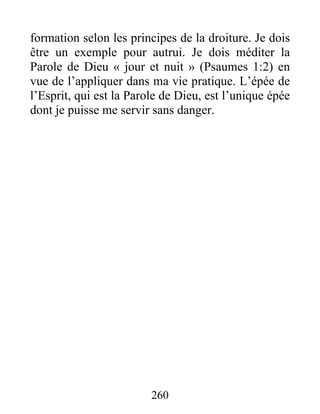 260
formation selon les principes de la droiture. Je dois
être un exemple pour autrui. Je dois méditer la
Parole de Dieu « jour et nuit » (Psaumes 1:2) en
vue de l’appliquer dans ma vie pratique. L’épée de
l’Esprit, qui est la Parole de Dieu, est l’unique épée
dont je puisse me servir sans danger.
 