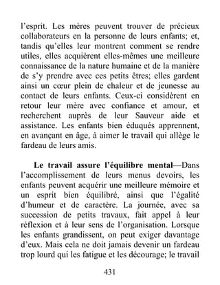 431
l’esprit. Les mères peuvent trouver de précieux
collaborateurs en la personne de leurs enfants; et,
tandis qu’elles leur montrent comment se rendre
utiles, elles acquièrent elles-mêmes une meilleure
connaissance de la nature humaine et de la manière
de s’y prendre avec ces petits êtres; elles gardent
ainsi un cœur plein de chaleur et de jeunesse au
contact de leurs enfants. Ceux-ci considèrent en
retour leur mère avec confiance et amour, et
recherchent auprès de leur Sauveur aide et
assistance. Les enfants bien éduqués apprennent,
en avançant en âge, à aimer le travail qui allège le
fardeau de leurs amis.
Le travail assure l’équilibre mental—Dans
l’accomplissement de leurs menus devoirs, les
enfants peuvent acquérir une meilleure mémoire et
un esprit bien équilibré, ainsi que l’égalité
d’humeur et de caractère. La journée, avec sa
succession de petits travaux, fait appel à leur
réflexion et à leur sens de l’organisation. Lorsque
les enfants grandissent, on peut exiger davantage
d’eux. Mais cela ne doit jamais devenir un fardeau
trop lourd qui les fatigue et les décourage; le travail
 