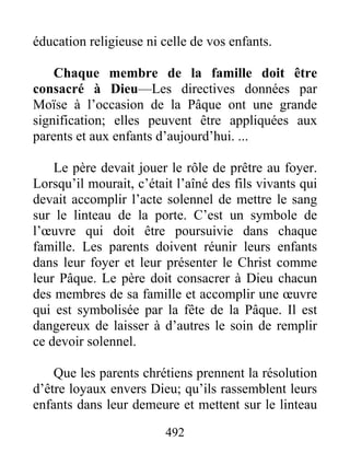 492
éducation religieuse ni celle de vos enfants.
Chaque membre de la famille doit être
consacré à Dieu—Les directives données par
Moïse à l’occasion de la Pâque ont une grande
signification; elles peuvent être appliquées aux
parents et aux enfants d’aujourd’hui. ...
Le père devait jouer le rôle de prêtre au foyer.
Lorsqu’il mourait, c’était l’aîné des fils vivants qui
devait accomplir l’acte solennel de mettre le sang
sur le linteau de la porte. C’est un symbole de
l’œuvre qui doit être poursuivie dans chaque
famille. Les parents doivent réunir leurs enfants
dans leur foyer et leur présenter le Christ comme
leur Pâque. Le père doit consacrer à Dieu chacun
des membres de sa famille et accomplir une œuvre
qui est symbolisée par la fête de la Pâque. Il est
dangereux de laisser à d’autres le soin de remplir
ce devoir solennel.
Que les parents chrétiens prennent la résolution
d’être loyaux envers Dieu; qu’ils rassemblent leurs
enfants dans leur demeure et mettent sur le linteau
 