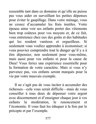 577
ressemble tant dans ce domaine et qu’elle ne puisse
pas vous aider en surveillant les petites dépenses
pour éviter le gaspillage. Dans votre ménage, vous
ne cessez d’accumuler les frais inutiles. Votre
épouse aime voir ses enfants porter des vêtements
bien trop coûteux pour vos moyens et, de ce fait,
vous entretenez chez eux des goûts et des habitudes
qui les rendent vaniteux et orgueilleux. Si
seulement vous vouliez apprendre à économiser; si
vous pouviez comprendre tout le danger qu’il y a à
être dépensier, non seulement pour vous-même,
mais aussi pour vos enfants et pour la cause de
Dieu! Vous feriez une expérience essentielle pour
la formation de votre caractère. Mais si vous n’y
parvenez pas, vos enfants seront marqués pour la
vie par votre mauvais exemple.
Il ne s’agit pas de vous inciter à accumuler des
richesses—cela vous serait difficile—mais de vous
conseiller à tous deux de dépenser votre argent
avec discernement et d’enseigner chaque jour à vos
enfants la modération, le renoncement et
l’économie. Il vous faut les éduquer à la fois par le
précepte et par l’exemple.
 