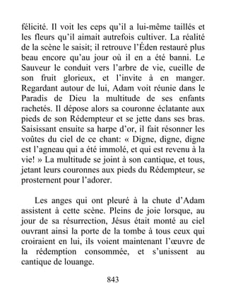 843
félicité. Il voit les ceps qu’il a lui-même taillés et
les fleurs qu’il aimait autrefois cultiver. La réalité
de la scène le saisit; il retrouve l’Éden restauré plus
beau encore qu’au jour où il en a été banni. Le
Sauveur le conduit vers l’arbre de vie, cueille de
son fruit glorieux, et l’invite à en manger.
Regardant autour de lui, Adam voit réunie dans le
Paradis de Dieu la multitude de ses enfants
rachetés. Il dépose alors sa couronne éclatante aux
pieds de son Rédempteur et se jette dans ses bras.
Saisissant ensuite sa harpe d’or, il fait résonner les
voûtes du ciel de ce chant: « Digne, digne, digne
est l’agneau qui a été immolé, et qui est revenu à la
vie! » La multitude se joint à son cantique, et tous,
jetant leurs couronnes aux pieds du Rédempteur, se
prosternent pour l’adorer.
Les anges qui ont pleuré à la chute d’Adam
assistent à cette scène. Pleins de joie lorsque, au
jour de sa résurrection, Jésus était monté au ciel
ouvrant ainsi la porte de la tombe à tous ceux qui
croiraient en lui, ils voient maintenant l’œuvre de
la rédemption consommée, et s’unissent au
cantique de louange.
 