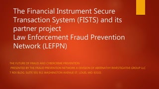 The Financial Instrument Secure
Transaction System (FISTS) and its
partner project
Law Enforcement Fraud Prevention
Network (LEFPN)
THE FUTURE OF FRAUD AND CYBERCRIME PREVENTION
PRESENTED BY THE FRAUD PREVENTION NETWORK A DIVISION OF ABERNATHY INVESTIGATIVE GROUP LLC
T REX BLDG. SUITE 501 911 WASHINGTON AVENUE ST. LOUIS, MO. 63101
 