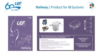 Railway | Product for IS Systems
TRANSFORMERS FOR
TRACKCIRCUIT
UNIFIED
FOR INTERCHANGEABILITY WITH
ALL TYPES AND BRANDS IN
OPERATION TODAY
IMPEDANCE BONDS,POWER SUPPLY TRANSFORMERS FOR TRACK
CIRCUIT, INTEGRATED AMPEROMETRIC TRANSFORMERS
IMPEDANCE BOND
Development of impedance bonds.
The Front-End cabinet control is the brain of the Lighting and Power
INTEGRATED AMPEROMETRIC TRANSFORMERS
Development of new Integrated Amperometric Transformers for connection
reductions and reduced installation and maintenance costs POWER SUPPLY
FOR TRACK CIRCUIT
Design and production for Power Supply Transformers for
track circuit, ﬁxed and coded current.
 