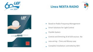 Linea NEXTA RADIO
Based on Radio Frequency Management
Smart Solutions for Light Control
Flexible System
Control and Dimming of all LED sources No
new wiring – Time and Money save
Complete Installation controlled by WiFi
 