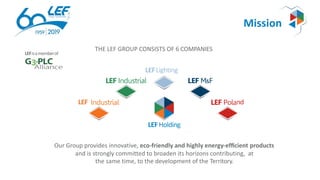 Mission
THE LEF GROUP CONSISTS OF 6 COMPANIES
ndLEF
LEF Industrial LEFM&F
Industrial LEFPola
LEFLighting
LEFHolding
Our Group provides innovative, eco-friendly and highly energy-efﬁcient products
and is strongly committed to broaden its horizons contributing, at
the same time, to the development of the Territory.
LEFisamemberof
 