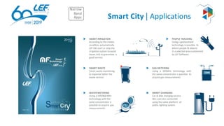 Smart City | Applications
SMART IRRIGATION
According to the meteo
condition automatically
LEF SW start or stop the
irrigation system toavoid
losses and to guarantee a
good service
SMART WASTE
Smart waste monitoring
to organize better the
waste service
GAS METERING
Using a 169MHz technology with
the same concentrator is possible to
acquire gas measurements
Narrow
Band
Apps
12345
WATER METERING
Using a 169/868 Mhz
technology with the
same concentrator is
possible to acquire gas
measurements
1234
5
SMART CHARGING
Car & bike charging service
like a service connected
using the same platform of
public lighting system
PEOPLE TRACKING
Using a geolocalized
technology is possible to
detect people & objects
in a selected area customized
by LEF Software
 