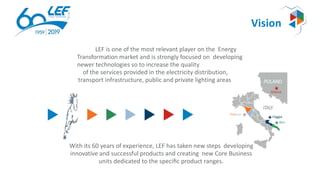 Vision
POLAND
Gliwice
ITALY
Foggia
Bari
Firenze
With its 60 years of experience, LEF has taken new steps developing
innovative and successful products and creating new Core Business
units dedicated to the speciﬁc product ranges.
LEF is one of the most relevant player on the Energy
Transformation market and is strongly focused on developing
newer technologies so to increase the quality
of the services provided in the electricity distribution,
transport infrastructure, public and private lighting areas
 