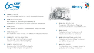 History
TODAY LEF GROUP
New LEF Holding at head of the 5 sector dedicated companies
2018 LEF Industrial (BARI)
New company for Research and Develpment of
Broadcast, IAP & TLC Systems for public and private applications
2017 LEF M&F
New Company for Research & Development of SMART SYSTEMS
2016 LEF POLAND
New production site in Gliwice : Low & Medium Voltage transformers
2015 SMART LIGHTING SOLUTIONS
New full range of devices for power supply
and control of public and private Lighting
2013 THE SMART STATION
Development of POWERLINE Technology for
management of complete railway stations
2012 NEW LEF LIGHTING
New project of Distribution of Lighting
Components for Electric Material Wholesalers
2000 RAILWAY
Production of Power Transformers and
Inductive Connections for rail-circuits
1990 MEDIUM VOLTAGE & LIGHTING
Production of Medium Voltage Transformers
and Lighting Components
1959 LOW VOLTAGE
First foundation of LEF Company focused on
production of low voltage transformers
 