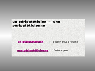 un péripatéticien - une
péripatéticienne
un péripatéticienun péripatéticien : c’est un élève d’Aristote
une péripatéticienneune péripatéticienne : c’est une pute
 