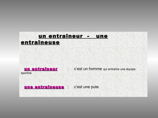 un entraîneur - une
entraîneuse
un entraîneurun entraîneur : c’est un homme qui entraîne une équipe
sportive
une entraîneuseune entraîneuse : c’est une pute
 