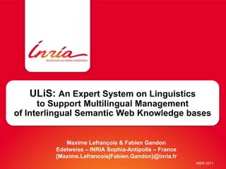 ULiS: An Expert System on Linguistics
      to Support Multilingual Management
of Interlingual Semantic Web Knowledge bases


            Maxime Lefrançois & Fabien Gandon
         Edelweiss – INRIA Sophia-Antipolis – France
         {Maxime.Lefrancois|Fabien.Gandon}@inria.fr
                                                       MSW 2011
 