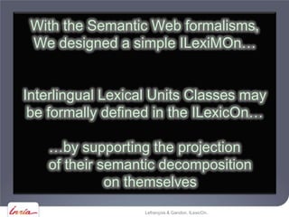 With the Semantic Web formalisms,
 We designed a simple ILexiMOn…


Interlingual Lexical Units Classes may
 be formally defined in the ILexicOn…

   …by supporting the projection
   of their semantic decomposition
             on themselves
                   Lefrançois & Gandon, ILexicOn.
 
