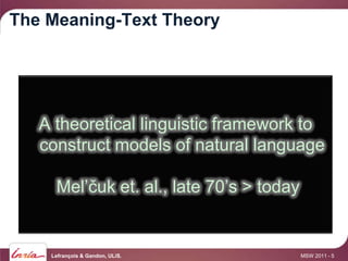 The Meaning-Text Theory




   A theoretical linguistic framework to
   construct models of natural language

     Mel’čuk et. al., late 70’s > today


    Lefrançois & Gandon, ULiS.            MSW 2011 - 5
 