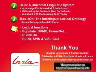 ULiS: A Universal Linguistic System
- to redesign Pivot-based NLP techniques
- 100% using the Semantic Web Formalisms
- compliant with the Meaning-Text Theory

ILexicOn: The Interlingual Lexical Ontology
- formal lexicographic definitions

- Lexical functions
- Populate: SUMO, FrameNet…
- SLexicOn
- Rules, SPIN & VISL-CG3

                          Thank You
                     Maxime Lefrançois & Fabien Gandon
                  Edelweiss – INRIA Sophia-Antipolis – France
                  {Maxime.Lefrancois|Fabien.Gandon}@inria.fr

                                   This presentation on
                               http://maxime-lefrancois.info
 